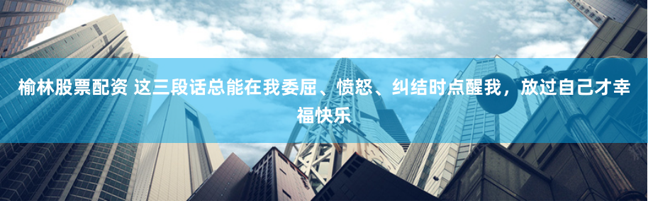 榆林股票配资 这三段话总能在我委屈、愤怒、纠结时点醒我，放过自己才幸福快乐